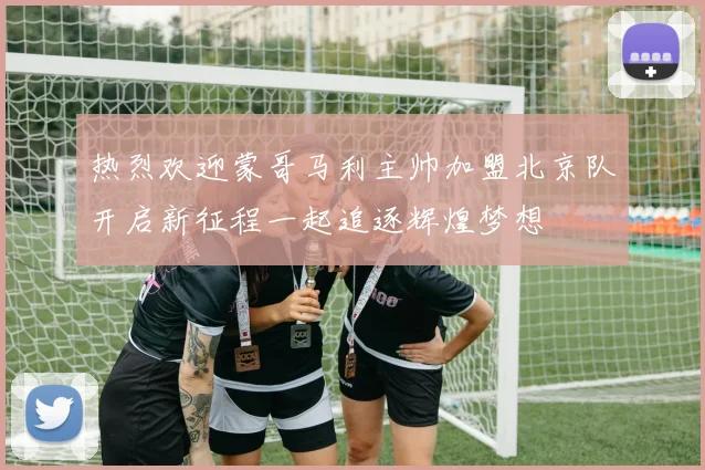 热烈欢迎蒙哥马利主帅加盟北京队开启新征程一起追逐辉煌梦想