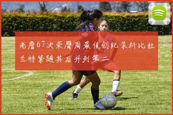 老詹67次荣膺周最佳创纪录科比杜兰特紧随其后并列第二
