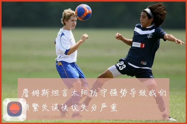 詹姆斯坦言太阳防守强势导致我们频繁失误快攻失分严重