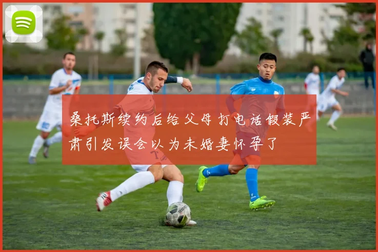 桑托斯续约后给父母打电话假装严肃引发误会以为未婚妻怀孕了