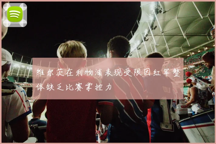 维尔茨在利物浦表现受限因红军整体缺乏比赛掌控力