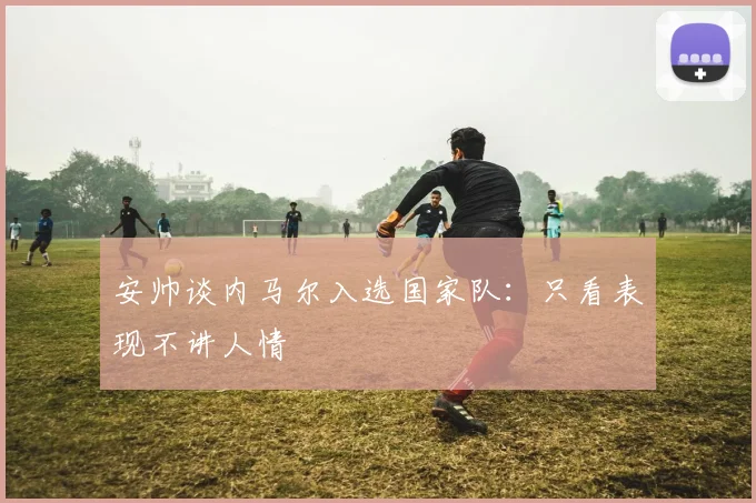 安帅谈内马尔入选国家队：只看表现不讲人情