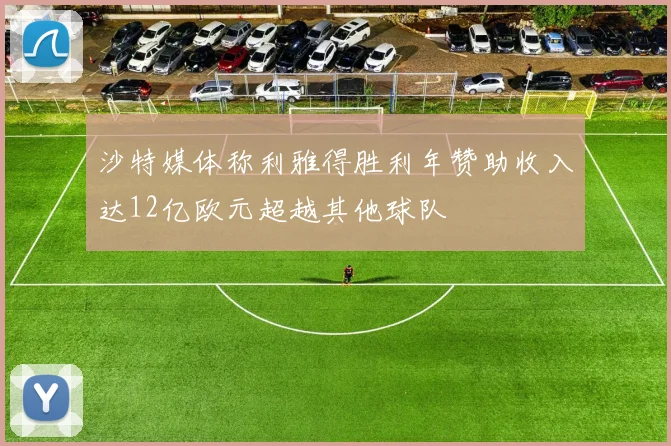 沙特媒体称利雅得胜利年赞助收入达12亿欧元超越其他球队