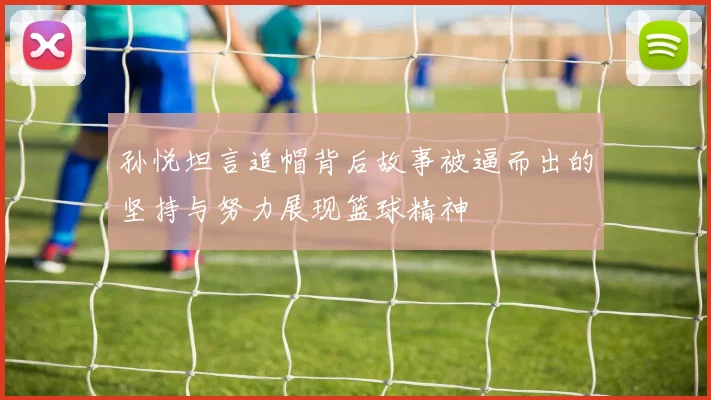 孙悦坦言追帽背后故事被逼而出的坚持与努力展现篮球精神