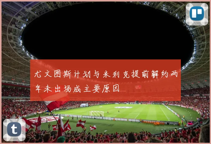 尤文图斯计划与米利克提前解约两年未出场成主要原因