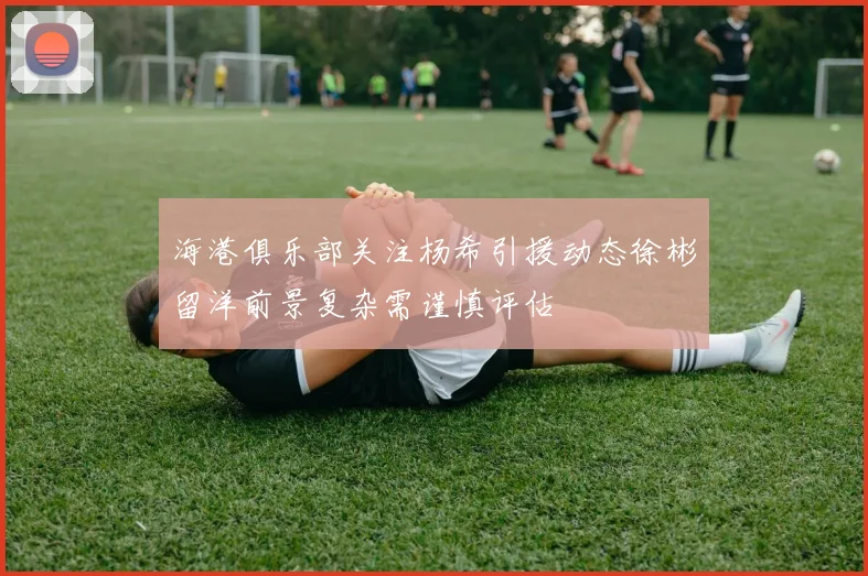 海港俱乐部关注杨希引援动态徐彬留洋前景复杂需谨慎评估