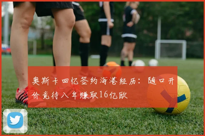 奥斯卡回忆签约海港经历：随口开价竟待八年赚取16亿欧