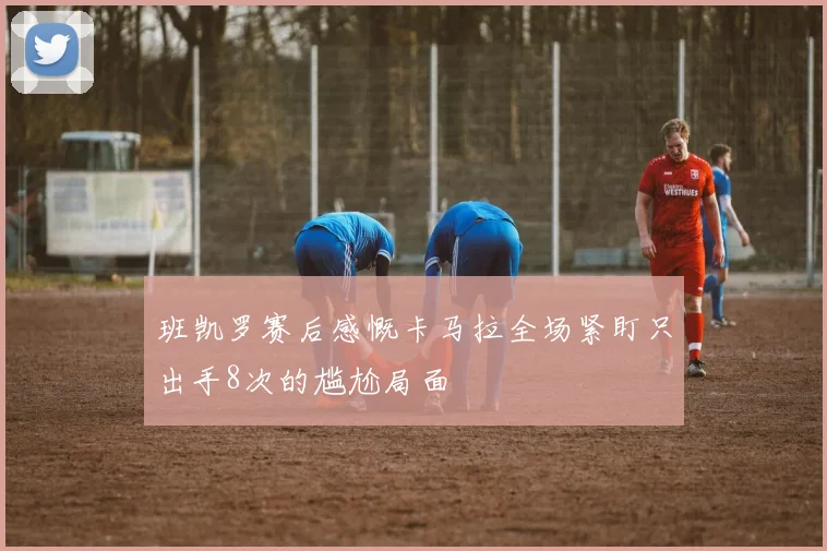 班凯罗赛后感慨卡马拉全场紧盯只出手8次的尴尬局面