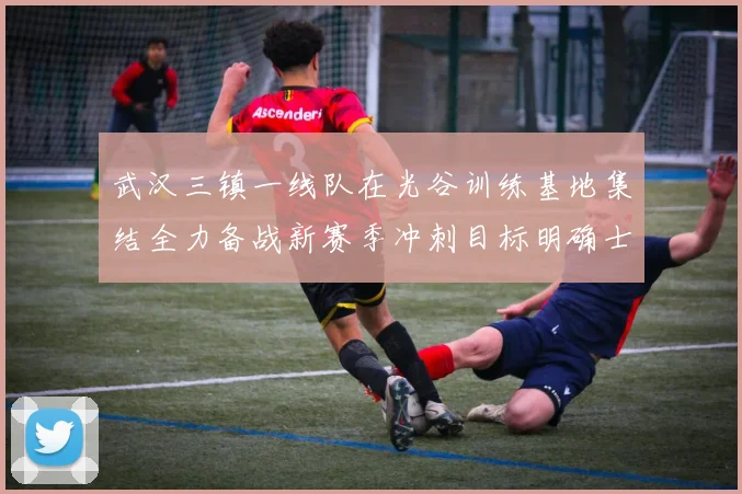 武汉三镇一线队在光谷训练基地集结全力备战新赛季冲刺目标明确士气高涨