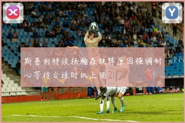 斯普利特谈杨瀚森缺阵原因强调耐心等待合适时机上场