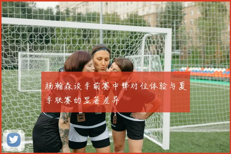 杨瀚森谈季前赛中锋对位体验与夏季联赛的显著差异